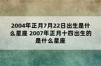 2004年正月7月22日出生是什么星座 2007年正月十四出生的是什么星座